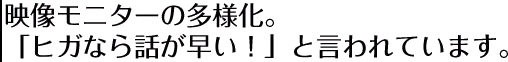 映像モニターの多様化。「ヒガなら話が早い!」と言われています。